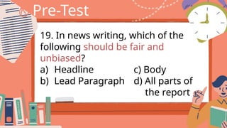 Pre-Test
19. In news writing, which of the
following should be fair and
unbiased?
a) Headline c) Body
b) Lead Paragraph d) All parts of
the report
 
