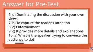 Answer for Pre-Test
6. d) Dominating the discussion with your own
views
7. b) To capture the reader’s attention
8. c) Entertainment
9. c) It provides more details and explanations
10. a) What is the speaker trying to convince the
audience to do?
 
