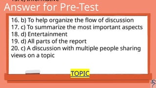Answer for Pre-Test
15. c) Informative
16. b) To help organize the flow of discussion
17. c) To summarize the most important aspects
18. d) Entertainment
19. d) All parts of the report
20. c) A discussion with multiple people sharing
views on a topic
TOPIC
 