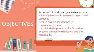 OBJECTIVES
At the end of this lesson, you are expected to:
a. identify key details from news reports and
speeches;
b. value diverse perspectives in
communication; and
c. exhibit the importance of information
affecting our daily life functions and the
community.
 