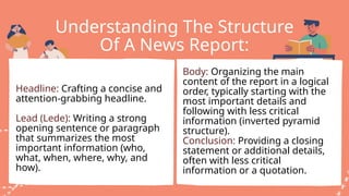 Understanding The Structure
Of A News Report:
Headline: Crafting a concise and
attention-grabbing headline.
Lead (Lede): Writing a strong
opening sentence or paragraph
that summarizes the most
important information (who,
what, when, where, why, and
how).
Body: Organizing the main
content of the report in a logical
order, typically starting with the
most important details and
following with less critical
information (inverted pyramid
structure).
Conclusion: Providing a closing
statement or additional details,
often with less critical
information or a quotation.
 