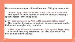Here are some examples of headlines from Philippine news outlets:
1. Typhoon Egay batters Northern Luzon, thousands evacuated
- This type of headline reports on a natural disaster affecting a
specific region in the Philippines.
2. "PH economy grows by 7.6% in Q2, outpaces ASEAN peers"
- This headline discusses economic performance, comparing the
Philippines to neighboring countries.
3. "PBBM urges Filipinos to cooperate in fight against illegal drugs"
- A headline featuring a statement or call to action from the
President of the Philippines.
 