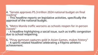 4. "Senate approves P5.3-trillion 2024 national budget on final
reading"
- This headline reports on legislative activities, specifically the
approval of the national budget.
5. "Metro Manila traffic worsens as schools reopen for in-person
classes"
- A headline highlighting a social issue, such as traffic congestion
due to school reopening.
6. "Pinay gymnast captures gold in Asian Games, makes history"
- A sports-related headline celebrating a Filipino athlete's
achievement.
 