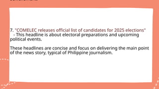 achievement.
7. "COMELEC releases official list of candidates for 2025 elections"
- This headline is about electoral preparations and upcoming
political events.
These headlines are concise and focus on delivering the main point
of the news story, typical of Philippine journalism.
 