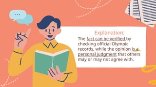 Explanation:
The fact can be verified by
checking official Olympic
records, while the opinion is a
personal judgment that others
may or may not agree with.
 