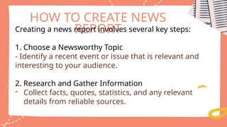 HOW TO CREATE NEWS
REPORT
Creating a news report involves several key steps:
1. Choose a Newsworthy Topic
- Identify a recent event or issue that is relevant and
interesting to your audience.
2. Research and Gather Information
- Collect facts, quotes, statistics, and any relevant
details from reliable sources.
 
