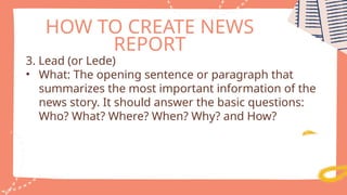 HOW TO CREATE NEWS
REPORT
3. Lead (or Lede)
• What: The opening sentence or paragraph that
summarizes the most important information of the
news story. It should answer the basic questions:
Who? What? Where? When? Why? and How?
 