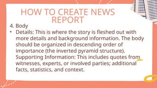 HOW TO CREATE NEWS
REPORT
4. Body
• Details: This is where the story is fleshed out with
more details and background information. The body
should be organized in descending order of
importance (the inverted pyramid structure).
Supporting Information: This includes quotes from
witnesses, experts, or involved parties; additional
facts, statistics, and context.
 
