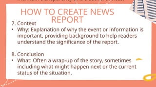 HOW TO CREATE NEWS
REPORT
maintain transparency and trustworthiness.
7. Context
• Why: Explanation of why the event or information is
important, providing background to help readers
understand the significance of the report.
8. Conclusion
• What: Often a wrap-up of the story, sometimes
including what might happen next or the current
status of the situation.
 