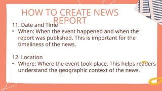 HOW TO CREATE NEWS
REPORT
11. Date and Time
• When: When the event happened and when the
report was published. This is important for the
timeliness of the news.
12. Location
• Where: Where the event took place. This helps readers
understand the geographic context of the news.
 