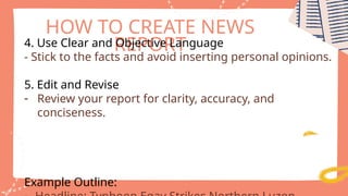 HOW TO CREATE NEWS
REPORT
4. Use Clear and Objective Language
- Stick to the facts and avoid inserting personal opinions.
5. Edit and Revise
- Review your report for clarity, accuracy, and
conciseness.
Example Outline:
 