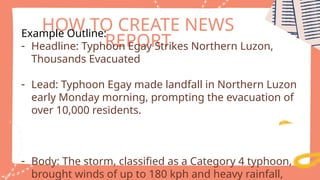 HOW TO CREATE NEWS
REPORT
Example Outline:
- Headline: Typhoon Egay Strikes Northern Luzon,
Thousands Evacuated
- Lead: Typhoon Egay made landfall in Northern Luzon
early Monday morning, prompting the evacuation of
over 10,000 residents.
- Body: The storm, classified as a Category 4 typhoon,
brought winds of up to 180 kph and heavy rainfall,
 