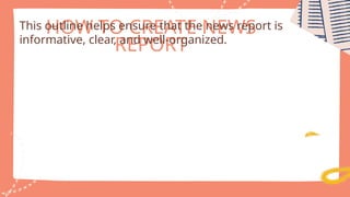 HOW TO CREATE NEWS
REPORT
This outline helps ensure that the news report is
informative, clear, and well-organized.
 