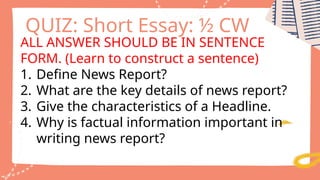 ALL ANSWER SHOULD BE IN SENTENCE
FORM. (Learn to construct a sentence)
1. Define News Report?
2. What are the key details of news report?
3. Give the characteristics of a Headline.
4. Why is factual information important in
writing news report?
QUIZ: Short Essay: ½ CW
 
