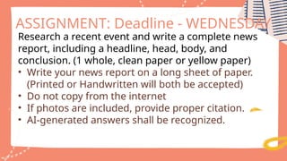 Research a recent event and write a complete news
report, including a headline, head, body, and
conclusion. (1 whole, clean paper or yellow paper)
• Write your news report on a long sheet of paper.
(Printed or Handwritten will both be accepted)
• Do not copy from the internet
• If photos are included, provide proper citation.
• AI-generated answers shall be recognized.
ASSIGNMENT: Deadline - WEDNESDAY
 