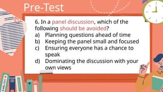 Pre-Test
6. In a panel discussion, which of the
following should be avoided?
a) Planning questions ahead of time
b) Keeping the panel small and focused
c) Ensuring everyone has a chance to
speak
d) Dominating the discussion with your
own views
 