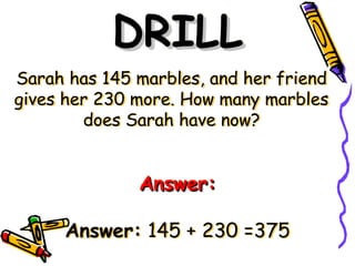 Sarah has 145 marbles, and her friend
gives her 230 more. How many marbles
does Sarah have now?
DRILL
DRILL
Answer:
Answer:
Answer: 145 + 230 =375
 