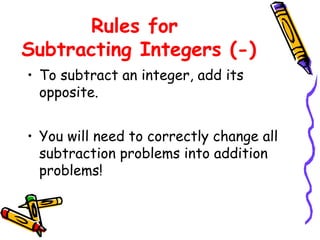 Rules for
Subtracting Integers (-)
• To subtract an integer, add its
opposite.
• You will need to correctly change all
subtraction problems into addition
problems!
 