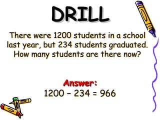 There were 1200 students in a school
last year, but 234 students graduated.
How many students are there now?
DRILL
DRILL
Answer:
Answer:
1200 − 234 = 966
 