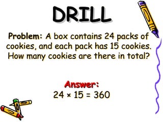 Problem: A box contains 24 packs of
cookies, and each pack has 15 cookies.
How many cookies are there in total?
DRILL
DRILL
Answer:
Answer:
24 × 15 = 360
 