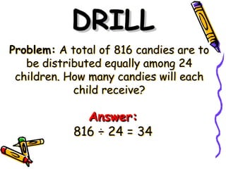 Problem: A total of 816 candies are to
be distributed equally among 24
children. How many candies will each
child receive?
DRILL
DRILL
Answer:
Answer:
816 ÷ 24 = 34
 