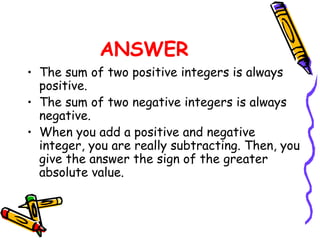 ANSWER
• The sum of two positive integers is always
positive.
• The sum of two negative integers is always
negative.
• When you add a positive and negative
integer, you are really subtracting. Then, you
give the answer the sign of the greater
absolute value.
 