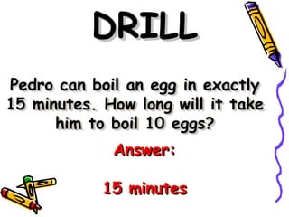 Pedro can boil an egg in exactly
Pedro can boil an egg in exactly
15 minutes. How long will it take
15 minutes. How long will it take
him to boil 10 eggs?
him to boil 10 eggs?
DRILL
DRILL
Answer:
Answer:
15 minutes
15 minutes
 