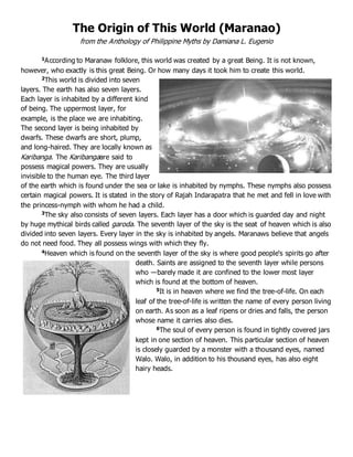 The Origin of This World (Maranao)
from the Anthology of Philippine Myths by Damiana L. Eugenio
1According to Maranaw folklore, this world was created by a great Being. It is not known,
however, who exactly is this great Being. Or how many days it took him to create this world.
2This world is divided into seven
layers. The earth has also seven layers.
Each layer is inhabited by a different kind
of being. The uppermost layer, for
example, is the place we are inhabiting.
The second layer is being inhabited by
dwarfs. These dwarfs are short, plump,
and long-haired. They are locally known as
Karibanga. The Karibangaare said to
possess magical powers. They are usually
invisible to the human eye. The third layer
of the earth which is found under the sea or lake is inhabited by nymphs. These nymphs also possess
certain magical powers. It is stated in the story of Rajah Indarapatra that he met and fell in love with
the princess-nymph with whom he had a child.
3The sky also consists of seven layers. Each layer has a door which is guarded day and night
by huge mythical birds called garoda. The seventh layer of the sky is the seat of heaven which is also
divided into seven layers. Every layer in the sky is inhabited by angels. Maranaws believe that angels
do not need food. They all possess wings with which they fly.
4Heaven which is found on the seventh layer of the sky is where good people‘s spirits go after
death. Saints are assigned to the seventh layer while persons
who ―barely made it are confined to the lower most layer
which is found at the bottom of heaven.
5It is in heaven where we find the tree-of-life. On each
leaf of the tree-of-life is written the name of every person living
on earth. As soon as a leaf ripens or dries and falls, the person
whose name it carries also dies.
6The soul of every person is found in tightly covered jars
kept in one section of heaven. This particular section of heaven
is closely guarded by a monster with a thousand eyes, named
Walo. Walo, in addition to his thousand eyes, has also eight
hairy heads.
 