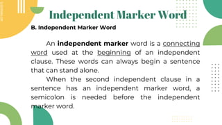 SLIDESMANIA.COM
SLIDESMANIA.COM
Independent Marker Word
B. Independent Marker Word
An independent marker word is a connecting
word used at the beginning of an independent
clause. These words can always begin a sentence
that can stand alone.
When the second independent clause in a
sentence has an independent marker word, a
semicolon is needed before the independent
marker word.
 