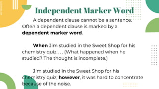SLIDESMANIA.COM
SLIDESMANIA.COM
Independent Marker Word
A dependent clause cannot be a sentence.
Often a dependent clause is marked by a
dependent marker word.
When Jim studied in the Sweet Shop for his
chemistry quiz . . . (What happened when he
studied? The thought is incomplete.)
Jim studied in the Sweet Shop for his
chemistry quiz; however, it was hard to concentrate
because of the noise.
 
