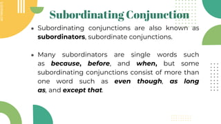 SLIDESMANIA.COM
SLIDESMANIA.COM
Subordinating Conjunction
● Subordinating conjunctions are also known as
subordinators, subordinate conjunctions.
● Many subordinators are single words such
as because, before, and when, but some
subordinating conjunctions consist of more than
one word such as even though, as long
as, and except that.
 