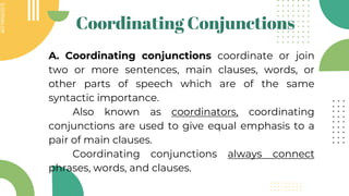 SLIDESMANIA.COM
SLIDESMANIA.COM
Coordinating Conjunctions
A. Coordinating conjunctions coordinate or join
two or more sentences, main clauses, words, or
other parts of speech which are of the same
syntactic importance.
Also known as coordinators, coordinating
conjunctions are used to give equal emphasis to a
pair of main clauses.
Coordinating conjunctions always connect
phrases, words, and clauses.
 