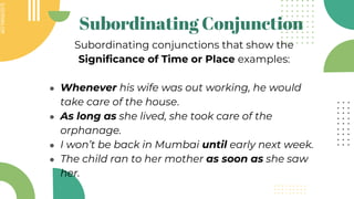 SLIDESMANIA.COM
SLIDESMANIA.COM
Subordinating Conjunction
Subordinating conjunctions that show the
Significance of Time or Place examples:
● Whenever his wife was out working, he would
take care of the house.
● As long as she lived, she took care of the
orphanage.
● I won’t be back in Mumbai until early next week.
● The child ran to her mother as soon as she saw
her.
 