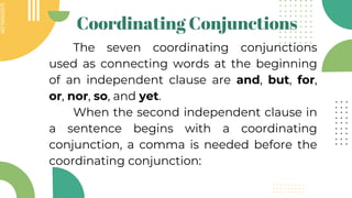 SLIDESMANIA.COM
SLIDESMANIA.COM
Coordinating Conjunctions
The seven coordinating conjunctions
used as connecting words at the beginning
of an independent clause are and, but, for,
or, nor, so, and yet.
When the second independent clause in
a sentence begins with a coordinating
conjunction, a comma is needed before the
coordinating conjunction:
 