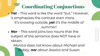 SLIDESMANIA.COM
SLIDESMANIA.COM
Coordinating Conjunctions
● Yet – This word is like the word “but.” However,
it emphasizes the contrast even more.
It’s snowing outside, yet it’s the middle of
summer!
● Nor – This word joins two nouns that the
subject of the sentence does NOT have or
obtain.
Monica does not know about Michael and
Bobby, nor about Jessica and Susan
 