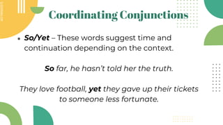 SLIDESMANIA.COM
SLIDESMANIA.COM
Coordinating Conjunctions
● So/Yet – These words suggest time and
continuation depending on the context.
So far, he hasn’t told her the truth.
They love football, yet they gave up their tickets
to someone less fortunate.
 