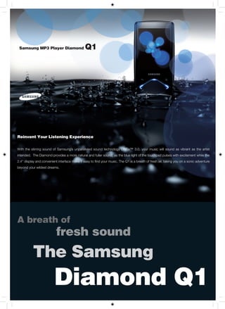 Samsung MP3 Player Diamond                    Q1




Reinvent Your Listening Experience


With the stirring sound of Samsung’s unparalleled sound technology DNSe™ 3.0, your music will sound as vibrant as the artist
intended. The Diamond provides a more natural and fuller sound, as the blue light of the touchpad pulses with excitement while the
2.4” display and convenient interface make it easy to find your music. The Q1 is a breath of fresh air, taking you on a sonic adventure
beyond your wildest dreams.




A breath of
                           fresh sound
          The Samsung
                         Diamond Q1
 