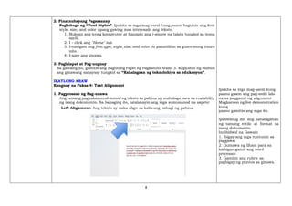 8
2. Pinatnubayang Pagsasanay
Pagbabago ng “Font Styles”. Ipakita sa mga mag-aaral kung paano baguhin ang font
style, size, and color upang gawing mas interesado ang teksto.
1. Buksan ang iyong kompyuter at hanapin ang i-sinave na talata tungkol sa iyong
sarili.
2. I - click ang "Home" tab.
3. I-navigate ang font type, style,size, and color. At panatilihin sa gusto mong itsura
nito.
4. I-save ang ginawa.
3. Paglalapat at Pag-uugnay
Sa gawaing ito, gamitin ang Sagutang Papel ng Pagkatuto Aralin 3. Kopyahin ng mabuti
ang ginawang sanaysay tungkol sa “Kahalagaan ng teknolohiya sa edukasyon”.
IKATLONG ARAW
Kaugnay na Paksa 4: Text Alignment
1. Pagproseso ng Pag-unawa
Ang tamang pagkakasunod-sunod ng teksto sa pahina ay mahalaga para sa readability
ng isang dokumento. Sa bahaging ito, tatalakayin ang mga sumusunod na aspeto:
Left Alignment: Ang teksto ay naka align sa kaliwang bahagi ng pahina.
Ipakita sa mga mag-aaral kung
paano gawin ang pag-eedit lalo
na sa paggamit ng alignment
Magkaroon ng live demonstration
kung
paano gamitin ang mga ito.
Ipaliwanag din ang kahalagahan
ng tamang estilo at format sa
isang dokumento.
Indibidwal na Gawain
1. Ibigay ang mga tuntunin sa
paggawa.
2. Gumawa ng liham para sa
kaibigan gamit ang word
processor.
3. Gamitin ang rubric sa
pagbigay ng puntos sa ginawa.
 