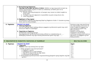 10
2. Pinatnubayang Pagsasanay
Pag-align ng Pamagat ng talata at teksto. Sabihin sa mga mag-aaral na iayos ng
mabuti ang pamagat sa gitna at teksto ay nakahanay sa kaliwa para ito ay
organisadong tingnan.
1. Buksan ang iyong kompyuter at hanapin ang i-sinave na talata tungkol sa
iyong sarili.
2. I-navigate ang text alignment at panatilihin sa gusto mong itsura nito.
3. I-save ang ginawa.
3. Paglalapat at Pag-uugnay
Sa Gawaing ito, gamitin ang Sagutang Papel ng Pagkatuto Aralin 3. Gumawa ng isang
liham para sa iyong kaibigan.
D. Paglalahat IKAAPAT NA ARAW
1. Pabaong Pagkatuto
Ano-ano ang mga dapat isaalang alang sa paggawa ng dokumento gamit ang word
processor? Bakit ito mahalaga?
2. Pagninilay sa Pagkatuto
Kumpletuhin ang pangungusap:
Ang pagkakaroon ng Microsoft processing software ay makakatulong sa ……
Kailangang malaman ang mga tamang pamamaraan gamit ang mga………
Itanong sa mga mag-aaral kung
ano ang kanilang natutunan sa
aralin tungkol sa paggawa ng
mga dokumento gamit ang
Microsoft Word.
Ipaalam sa kung paano
magagamit ang kanilang
natutunan sa pang araw-araw na
pag-aaral o sa paggawa ng iba’t
ibang proyekto.
IV. EBALWASYON NG PAGKATUTO: PAGTATAYA AT PAGNINILAY MGA TALA SA GURO
A. Pagtataya IKAAPAT NA ARAW
1. Pagsusulit
Panuto: Isulat ang tamang letra ng sagot.
1. Kailan ginagamit ang word processor?
a. Paglalaro o games.
b. Pakikipag-chat sa mga kaibigan
c. Pag-edit at pag-pormat ng mga teksto
d. Panonood ng mga pelikula
2. Anong bahagi ng word processor ang karaniwang ginagamit upang baguhin ang laki
ng font?
Sagot:
1. c
2. b
3. b
4. d
5. a
6. a
7. d
8. c
9. a
10. c
 