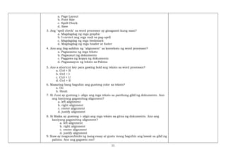 11
a. Page Layout
b. Font Size
c. Spell Check
d. Save
3. Ang "spell check" sa word processor ay ginagamit kung saan?
a. Magdagdag ng mga graphic
b. I-correct ang mga mali sa pag-spell
c. Magdagdag ng mga bookmark
d. Magdagdag ng mga header at footer
4. Ano ang ibig sabihin ng "alignment" sa konteksto ng word processor?
a. Pagsasama ng mga teksto
b. Pagsusuri ng dokumento
c. Paggawa ng kopya ng dokumento
d. Pagsasaayos ng teksto sa Pahina
5. Ano a shortcut key para gawing bold ang teksto sa word processor?
a. Ctrl + B
b. Ctrl + I
c. Ctrl + U
d. Ctrl + S
6. Maaaring bang baguhin ang gustong color sa teksto?
a. Oo
b. Hindi
7. Si June ay gustong i- align ang mga teksto sa parehong gilid ng dokumento. Ano
ang kaniyang gagamiting alignment?
a. left alignment
b. right alignment
c. center alignment
d. justify alignment
8. Si Maika ay gustong i- align ang mga teksto sa gitna ng dokumento. Ano ang
kaniyang gagamiting alignment?
a. left alignment
b. right alignment
c. center alignment
d. justify alignment
9. Ikaw ay magsusubmite ng isang essay at gusto mong baguhin ang lawak sa gilid ng
pahina. Ano ang gagawin mo?
 