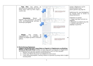 5
Page Size. Ang pahina ng
dokumento ay maaaring i-set sa iba't-
ibang sukat tulad ng letter, legal, o
custom size.
Orientation. Maaari rin
baguhin ang oryentasyon ng pahina
mula portrait(pahalang) patungo sa
landscape (patagilid).
Margin. Ang margin ay
nagpapahintulot na magtakda ng
espasyo sa paligid ng teksto o elemento sa
pahina.
2. Pinatnubayang Pagsasanay
Paggawa ng Sariling Istilo: Isang Gabay sa Pagsulat at Paglalarawan ng Maikling
Kwento sa Microsoft Word. Sabihin sa mga mag-aaral na magsulta at maglarawan
ng maikling kwento sa sarili, at gusto mong gumamit ng A4 na laki ng papel
1. Buksan ang Microsoft Word sa iyong kompyuter.
2. I-click ang “Blank document” na makikita sa start screen.
3. I-type ang iyong pangalan, baitang, seksyon at gumawa ng isang talata tungkol
sa iyong sarili.
margin. Magkaroon ng live
demonstration kung
paano gamitin ang mga ito.
Ipaliwanag din ang kahalagahan
ng tamang estilo at format sa
isang dokumento.
Individual na gawain
1. Ibigay ang mga tuntunin sa
paggawa.
2. Kopyahin ng mabuti ang tula.
3. Gamitin ang rubric sa
pagbigay ng puntos.
 