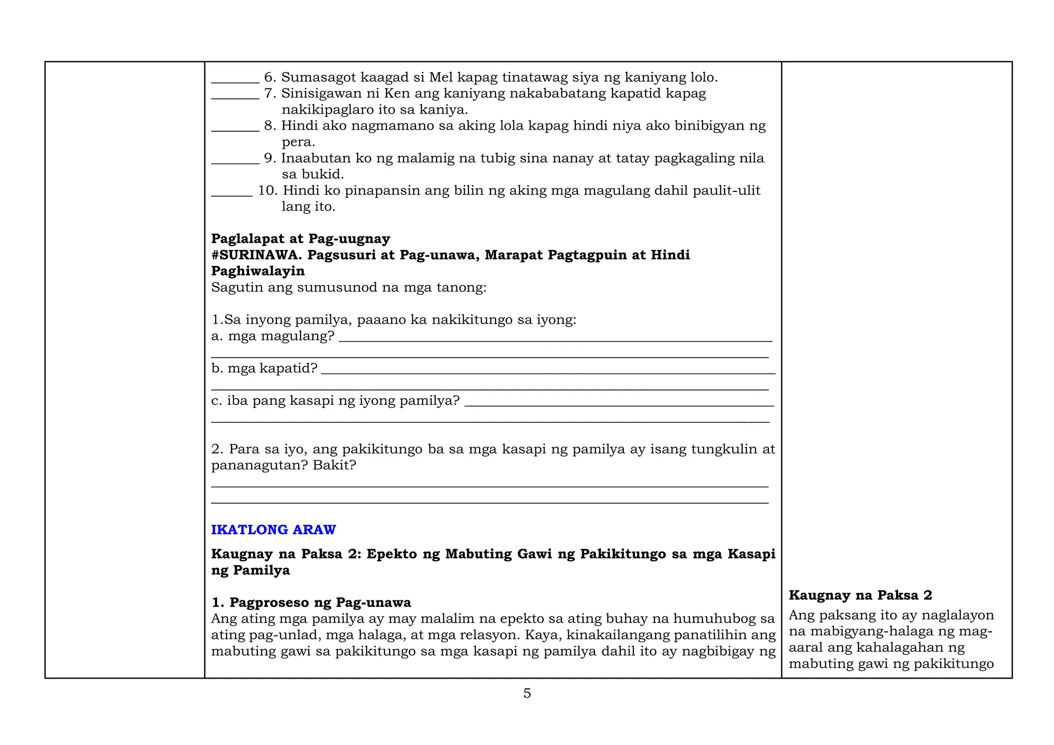 5
_______ 6. Sumasagot kaagad si Mel kapag tinatawag siya ng kaniyang lolo.
_______ 7. Sinisigawan ni Ken ang kaniyang nakababatang kapatid kapag
nakikipaglaro ito sa kaniya.
_______ 8. Hindi ako nagmamano sa aking lola kapag hindi niya ako binibigyan ng
pera.
_______ 9. Inaabutan ko ng malamig na tubig sina nanay at tatay pagkagaling nila
sa bukid.
______ 10. Hindi ko pinapansin ang bilin ng aking mga magulang dahil paulit-ulit
lang ito.
Paglalapat at Pag-uugnay
#SURINAWA. Pagsusuri at Pag-unawa, Marapat Pagtagpuin at Hindi
Paghiwalayin
Sagutin ang sumusunod na mga tanong:
1.Sa inyong pamilya, paaano ka nakikitungo sa iyong:
a. mga magulang? _______________________________________________________________
_________________________________________________________________________________
b. mga kapatid? __________________________________________________________________
_________________________________________________________________________________
c. iba pang kasapi ng iyong pamilya? _____________________________________________
_________________________________________________________________________________
2. Para sa iyo, ang pakikitungo ba sa mga kasapi ng pamilya ay isang tungkulin at
pananagutan? Bakit?
_________________________________________________________________________________
_________________________________________________________________________________
IKATLONG ARAW
Kaugnay na Paksa 2: Epekto ng Mabuting Gawi ng Pakikitungo sa mga Kasapi
ng Pamilya
1. Pagproseso ng Pag-unawa
Ang ating mga pamilya ay may malalim na epekto sa ating buhay na humuhubog sa
ating pag-unlad, mga halaga, at mga relasyon. Kaya, kinakailangang panatilihin ang
mabuting gawi sa pakikitungo sa mga kasapi ng pamilya dahil ito ay nagbibigay ng
Kaugnay na Paksa 2
Ang paksang ito ay naglalayon
na mabigyang-halaga ng mag-
aaral ang kahalagahan ng
mabuting gawi ng pakikitungo
 