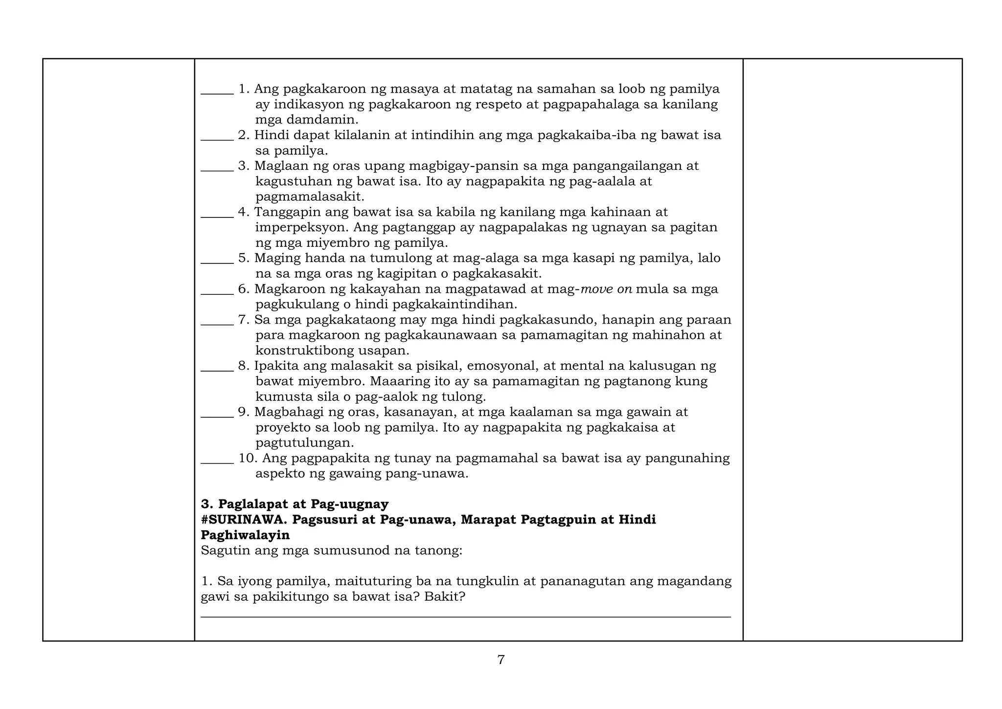 7
_____ 1. Ang pagkakaroon ng masaya at matatag na samahan sa loob ng pamilya
ay indikasyon ng pagkakaroon ng respeto at pagpapahalaga sa kanilang
mga damdamin.
_____ 2. Hindi dapat kilalanin at intindihin ang mga pagkakaiba-iba ng bawat isa
sa pamilya.
_____ 3. Maglaan ng oras upang magbigay-pansin sa mga pangangailangan at
kagustuhan ng bawat isa. Ito ay nagpapakita ng pag-aalala at
pagmamalasakit.
_____ 4. Tanggapin ang bawat isa sa kabila ng kanilang mga kahinaan at
imperpeksyon. Ang pagtanggap ay nagpapalakas ng ugnayan sa pagitan
ng mga miyembro ng pamilya.
_____ 5. Maging handa na tumulong at mag-alaga sa mga kasapi ng pamilya, lalo
na sa mga oras ng kagipitan o pagkakasakit.
_____ 6. Magkaroon ng kakayahan na magpatawad at mag-move on mula sa mga
pagkukulang o hindi pagkakaintindihan.
_____ 7. Sa mga pagkakataong may mga hindi pagkakasundo, hanapin ang paraan
para magkaroon ng pagkakaunawaan sa pamamagitan ng mahinahon at
konstruktibong usapan.
_____ 8. Ipakita ang malasakit sa pisikal, emosyonal, at mental na kalusugan ng
bawat miyembro. Maaaring ito ay sa pamamagitan ng pagtanong kung
kumusta sila o pag-aalok ng tulong.
_____ 9. Magbahagi ng oras, kasanayan, at mga kaalaman sa mga gawain at
proyekto sa loob ng pamilya. Ito ay nagpapakita ng pagkakaisa at
pagtutulungan.
_____ 10. Ang pagpapakita ng tunay na pagmamahal sa bawat isa ay pangunahing
aspekto ng gawaing pang-unawa.
3. Paglalapat at Pag-uugnay
#SURINAWA. Pagsusuri at Pag-unawa, Marapat Pagtagpuin at Hindi
Paghiwalayin
Sagutin ang mga sumusunod na tanong:
1. Sa iyong pamilya, maituturing ba na tungkulin at pananagutan ang magandang
gawi sa pakikitungo sa bawat isa? Bakit?
_________________________________________________________________________________
 