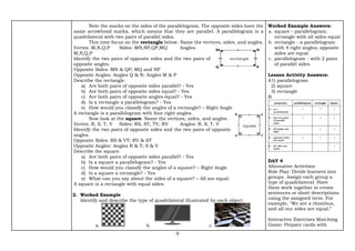 9
Note the marks on the sides of the parallelogram. The opposite sides have the
same arrowhead marks, which means that they are parallel. A parallelogram is a
quadrilateral with two pairs of parallel sides.
This time focus on the rectangle below. Name the vertices, sides, and angles.
Vertex: M,N,Q,P Sides: MN,NP,QP,MQ Angles:
M,N,Q,P
Identify the two pairs of opposite sides and the two pairs of
opposite angles.
Opposite Sides: MN & QP; MQ and NP
Opposite Angles: Angles Q & N; Angles M & P
Describe the rectangle.
a) Are both pairs of opposite sides parallel? - Yes
b) Are both pairs of opposite sides equal? - Yes
c) Are both pairs of opposite angles equal? - Yes
d) Is a rectangle a parallelogram? - Yes
e) How would you classify the angles of a rectangle? – Right Angle
A rectangle is a parallelogram with four right angles.
Now look at the square. Name the vertices, sides, and angles.
Vertex: R, S, T, V Sides: RS, ST, TV, RV Angles: R, S, T, V
Identify the two pairs of opposite sides and the two pairs of opposite
angles.
Opposite Sides: RS & VT; RV & ST
Opposite Angles: Angles R & T; S & V
Describe the square.
a) Are both pairs of opposite sides parallel? - Yes
b) Is a square a parallelogram? - Yes
c) How would you classify the angles of a square? – Right Angle
d) Is a square a rectangle? - Yes
e) What can you say about the sides of a square? – All are equal.
A square is a rectangle with equal sides.
2. Worked Example
Identify and describe the type of quadrilateral illustrated by each object.
a. b. c.
Worked Example Answers:
a. square - parallelogram;
rectangle with all sides equal
b. rectangle - a parallelogram
with 4 right angles; opposite
sides are equal
c. parallelogram - with 2 pairs
of parallel sides
Lesson Activity Answers:
A1) parallelogram
2) square
3) rectangle
B.
DAY 4
Alternative Activities:
Role Play: Divide learners into
groups. Assign each group a
type of quadrilateral. Have
them work together to create
sentences or short descriptions
using the assigned term. For
example, "We are a rhombus,
and all our sides are equal.”
Interactive Exercises Matching
Game: Prepare cards with
 