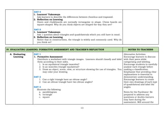 13
DAY 4
1. Learners’ Takeaways
Ask learners to describe the differences between rhombus and trapezoid.
2. Reflection on Learning
Doors and chalkboards are normally rectangular in shape. Chess boards are
square-shaped. Why do you think objects are shaped the way they are?
DAY 5
1. Learners’ Takeaways
Ask 1 question about triangles and quadrilaterals which you still have in mind.
2. Reflection on Learning
Notice that in constructions, the triangle is widely and commonly used. Why do
you think so?
IV. EVALUATING LEARNING: FORMATIVE ASSESSMENT AND TEACHER’S REFLECTION NOTES TO TEACHERS
A. Evaluating
Learning
DAY 1
1. Formative Assessment
Distribute a worksheet with triangle images. Learners should classify and label
them according to their sides.
1. Is an equilateral triangle isosceles?
2. Is an isosceles triangle equilateral?
3. Draw an object, scene, view, or structure showing the use of triangles. You
may color your drawing.
DAY 2
1. Can a right triangle have an obtuse angle?
2. Can an obtuse triangle have two obtuse angles?
DAY 3
Illustrate the following:
a. parallelogram
b. rectangle
c. square
Alternative Activities:
Encourage learners to discuss
with their peers while
categorizing and labeling.
Encourage students to carefully
analyze each triangle before
making a classification.
Emphasize that providing clear
explanations is essential to
demonstrate understanding.
Encourage learners to create
their own drawings of each type
of quadrilateral and label the
angles.
Notes for the Facilitator: Be
prepared to address any
questions or doubts learners
may have during the
assessment. Mill around the
 