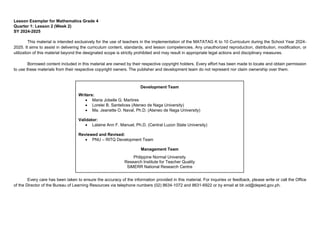 Lesson Exemplar for Mathematics Grade 4
Quarter 1: Lesson 2 (Week 2)
SY 2024-2025
This material is intended exclusively for the use of teachers in the implementation of the MATATAG K to 10 Curriculum during the School Year 2024-
2025. It aims to assist in delivering the curriculum content, standards, and lesson competencies. Any unauthorized reproduction, distribution, modification, or
utilization of this material beyond the designated scope is strictly prohibited and may result in appropriate legal actions and disciplinary measures.
Borrowed content included in this material are owned by their respective copyright holders. Every effort has been made to locate and obtain permission
to use these materials from their respective copyright owners. The publisher and development team do not represent nor claim ownership over them.
Every care has been taken to ensure the accuracy of the information provided in this material. For inquiries or feedback, please write or call the Office
of the Director of the Bureau of Learning Resources via telephone numbers (02) 8634-1072 and 8631-6922 or by email at blr.od@deped.gov.ph.
Development Team
Writers:
• Maria Jobelle G. Martires
• Lorelei B. Santelices (Ateneo de Naga University)
• Ma. Jeanette O. Naval, Ph.D. (Ateneo de Naga University)
Validator:
• Lalaine Ann F. Manuel, Ph.D. (Central Luzon State University)
Reviewed and Revised:
• PNU – RITQ Development Team
Management Team
Philippine Normal University
Research Institute for Teacher Quality
SiMERR National Research Centre
 