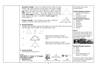 6
Isosceles triangle – this is a triangle with two sides of equal
length. This means that the 2 equal sides of the given triangle
are side DO and side CO. The congruent or equal are called
legs. These are sides DO and CO. The third side is called the
base. Side DC is the base. The angles opposite the legs are
called base angles. The base angles are Angles D and C. The
angle opposite the base is called the vertex angle. The
vertex angle is O.
Scalene triangle – this triangle has all sides of different
lengths. This means that sides AB ≠ BC ≠ CA.
2. Worked Example
Classify each triangle using the side length you've learned. Write down the name
that describes each triangle best considering its sides.
a.
b.
What kind of triangle is shown?
What must be the length of the third
side?
c.
What kind of triangle is shown?
What must be the length of 𝐴𝐶
̅̅̅̅ and 𝐵𝐶
̅̅̅̅?
3. Lesson Activity
See Worksheet Activity No. 1
DAY 2
SUB-TOPIC 2: Kinds of Triangles
According to Angles
1. Explicitation
Study each angle.
which sides have equal
measurements.
Worked Example Answers:
a. equilateral; isosceles;
scalene
b. isosceles; 9 units
c. equilateral; 6cm
Lesson Activity Answers:
1. equilateral
2. scalene
3. isosceles
4. isosceles
5. equilateral
6. scalene
DAY 2
The teacher may provide trivia
in this part. For example, the
pictures shown are example of
equiangular triangle. It has
three equal angles.
Worked Example Answers:
a. right
b. acute
c. obtuse
d. acute
e. acute/equiangular; 60
degrees; 60 degrees
Let learners share other objects
that they think are classified as
equiangular triangles.
 