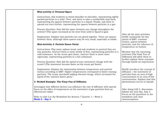 8
Mini-activity 2: Personal Space
Instructions: Ask students to stand shoulder-to-shoulder, representing tightly
packed particles in a solid. Then, ask them to take a comfortable step back,
representing the spaces between particles in a liquid. Finally, ask them to
spread out even further, representing the spaces between particles in a gas.
Process Question: How did the space between you change throughout the
activity? (The space increased as we went from solid to liquid to gas)
Explanation: Explain that particles are not glued together. There are spaces
between them, although these spaces may be very small, especially in solids
Mini-Activity 3: Particle Dance Party!
Instructions: Play some upbeat music and ask students to pretend they are
tiny particles. Instruct them to move slowly at first, representing particles in a
cold substance. As the music gets faster, instruct them to move more
vigorously, representing particles in a hot substance.
Process Question: How did the speed of your movement change with the
music? (The movement became faster as the music got faster)
Explanation: Explain the relationship between temperature and particle
motion according to KMT. Higher temperatures correspond to faster-moving
particles. The music simulated adding thermal energy, which increased the
speed of the “particle dance party.”
3. Worked Example: The Fizzy Fun of Diffusion
Investigate how different factors can influence the rate of diffusion with special
focus on the effect of temperature on the movement of gas particles from an
effervescent tablet.
Refer to LAS 2 in the Worksheet for Science 7 Quarter 1 – Week 2
Week 2 – Day 4
After all the mini-activities,
briefly summarize the key
points of KMT: constant
motion, spaces between
particles, and the influence of
temperature on motion.
Mention that the upcoming
activities (The Fizzy Fun of
Diffusion) will allow them to
further explore these concepts
through hands-on experiences.
Briefly introduce the concept of
diffusion – the movement of
particles from an area of high
concentration to an area of low
concentration. Explain that this
phenomenon occurs in liquids.
After doing LAS 2, discussion
follows the next day, Day 4.
Focus on the questions in the
worksheet and clear
misconceptions.
 