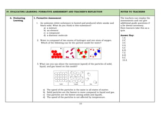 10
IV. EVALUATING LEARNING: FORMATIVE ASSESSMENT AND TEACHER’S REFLECTION NOTES TO TEACHERS
A. Evaluating
Learning
1. Formative Assessment
1. An unknown white substance is heated and produced white smoke and
black solid. What do you think is this substance?
a) a mixture
b) an element
c) a compound
d) a diatomic molecule
2. Water is composed of two atoms of hydrogen and one atom of oxygen.
Which of the following can be the particle model for water?
3. What can you say about the movement (speed) of the particles of solid,
liquid, and gas based on this model?
a) The speed of the particles is the same in all states of matter.
b) Solid particles are the fastest to move compared to liquid and gas.
c) Gas particles are the fastest among solids and liquids.
d) The speed of the particles is not affected by temperature.
The teachers can employ the
assessments and can give
additional guide questions if
s/he deems necessary.
Have learners take this as a
quiz.
Answer Key:
1.C
2.C
3.C
4.A
5.C
6.D
7.C
8.D
9.C
10.A
 