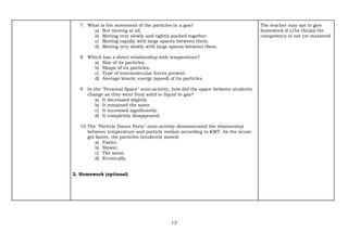 12
7. What is the movement of the particles in a gas?
a) Not moving at all.
b) Moving very slowly and tightly packed together.
c) Moving rapidly with large spaces between them.
d) Moving very slowly with large spaces between them.
8. Which has a direct relationship with temperature?
a) Size of its particles.
b) Shape of its particles.
c) Type of intermolecular forces present.
d) Average kinetic energy (speed) of its particles.
9. In the "Personal Space" mini-activity, how did the space between students
change as they went from solid to liquid to gas?
a) It decreased slightly.
b) It remained the same.
c) It increased significantly.
d) It completely disappeared.
10.The "Particle Dance Party" mini-activity demonstrated the relationship
between temperature and particle motion according to KMT. As the music
got faster, the particles (students) moved:
a) Faster.
b) Slower.
c) The same.
d) Erratically.
2. Homework (optional)
The teacher may opt to give
homework if s/he thinks the
competency is not yet mastered
 